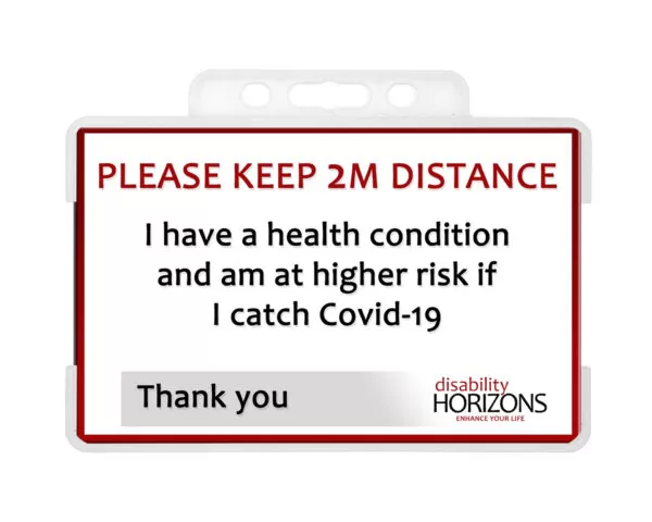 Image is a plastic ID card to promote social distancing, in a plastic ID card holder. Bright red text in capitals reads: "PLEASE KEEP 2M DISTANCE". Under this black text reads: "I have a health condition and am at higher risk if I catch Covid-19. Thank you". The bottom righthand corner features the Disability Horizons logo.