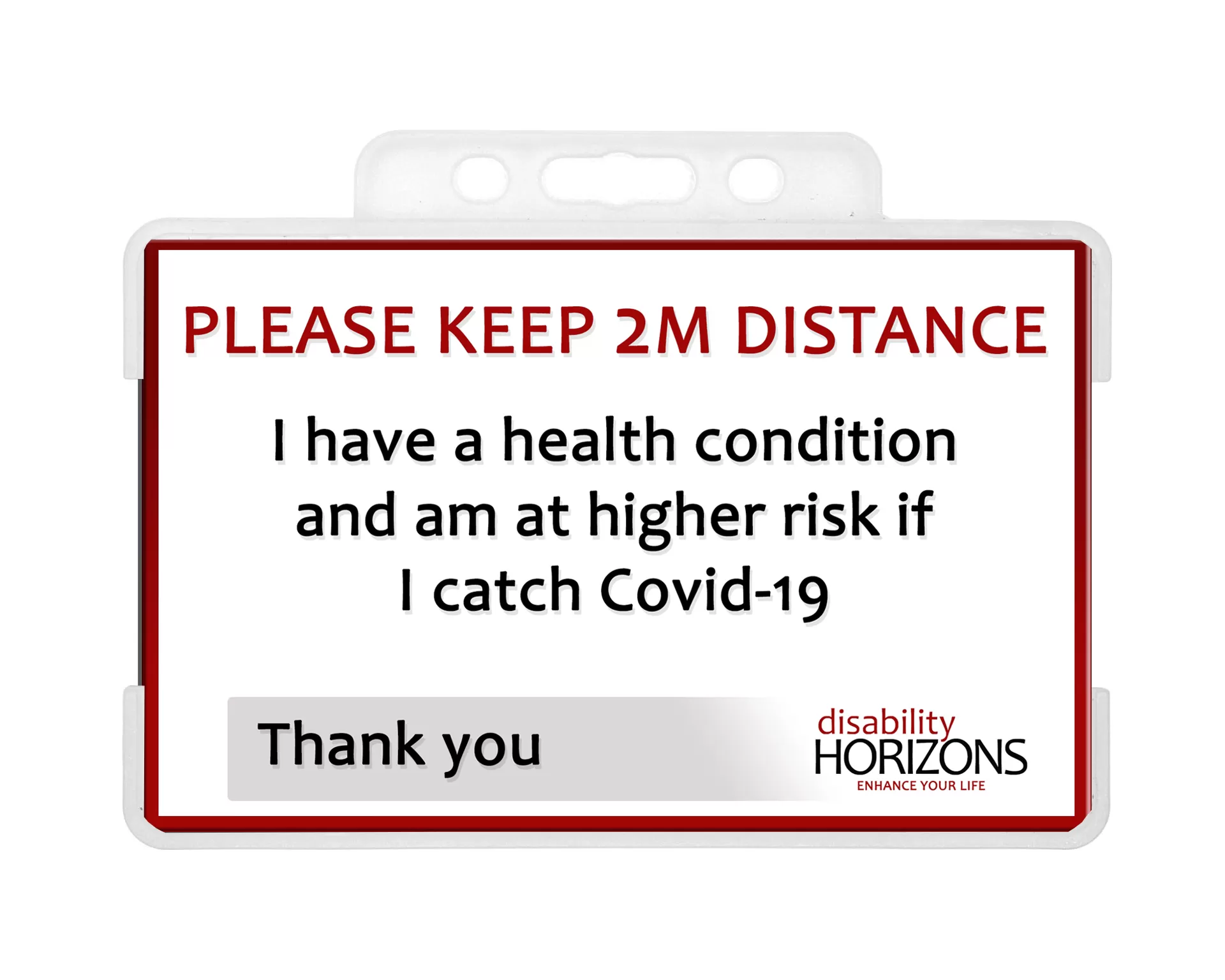 Image is a plastic ID card to promote social distancing, in a plastic ID card holder. Bright red text in capitals reads: "PLEASE KEEP 2M DISTANCE". Under this black text reads: "I have a health condition and am at higher risk if I catch Covid-19. Thank you". The bottom righthand corner features the Disability Horizons logo.
