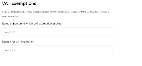 VAT Exemptions If you are chronically sick or have a disability, please fill in the fields below. Please note there are penalties for making false declarations. Field 1 Name of person to which VAT exemption applies Field 2 Reason for VAT exemption 
