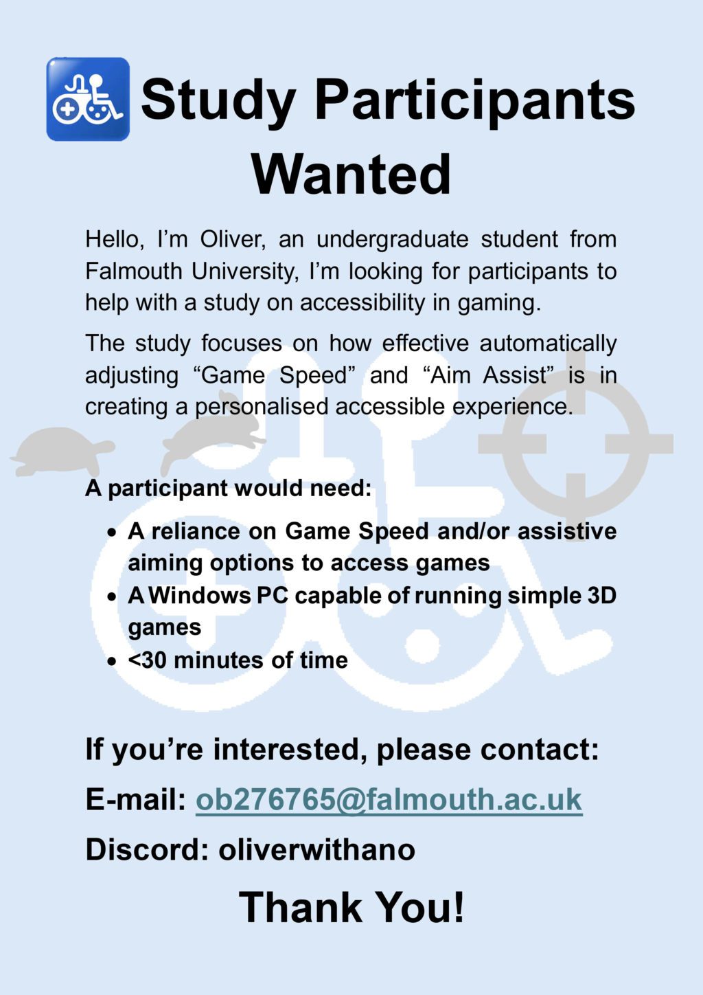 Study Participants Wanted Hello, I’m Oliver, an undergraduate student from Falmouth University. I’m looking for participants to help with a study on accessibility in gaming. The study focuses on how effective automatically adjusting “Game Speed” and “Aim Assist” is in creating a personalised accessible experience. A participant would need: A reliance on Game Speed and/or assistive aiming options to access games A Windows PC capable of running simple 3D games Less than 30 minutes of time If you’re interested, please contact: 📧 E-mail: ob276765@falmouth.ac.uk 💬 Discord: oliverwithano Thank You!